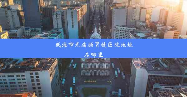 威海市无痛肠胃镜医院地址在哪里