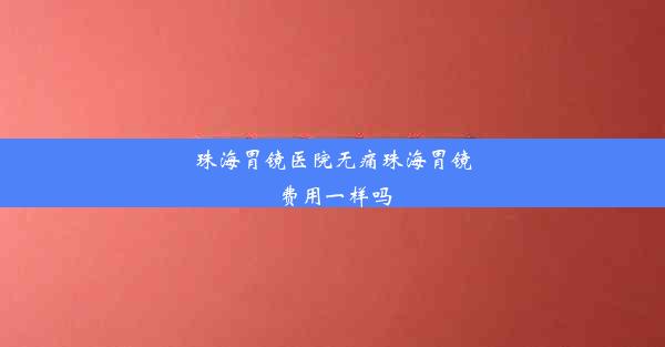 珠海胃镜医院无痛珠海胃镜费用一样吗