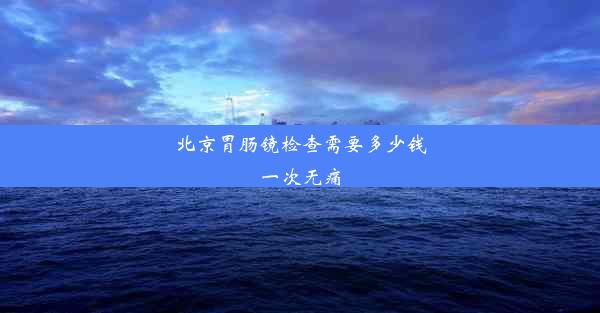 北京胃肠镜检查需要多少钱一次无痛