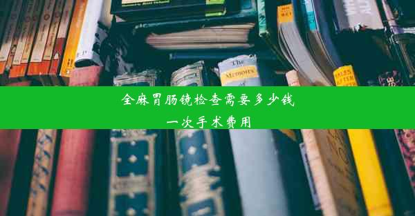 全麻胃肠镜检查需要多少钱一次手术费用