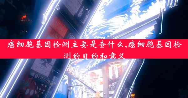 癌细胞基因检测主要是查什么,癌细胞基因检测的目的和意义