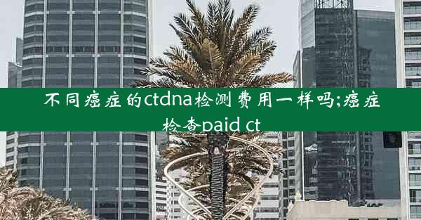 不同癌症的ctdna检测费用一样吗;癌症检查paid ct