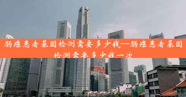 肠癌患者基因检测需要多少钱—肠癌患者基因检测需要多少钱一次