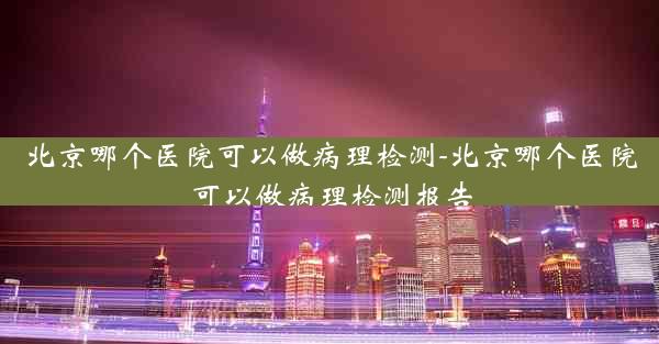 北京哪个医院可以做病理检测-北京哪个医院可以做病理检测报告