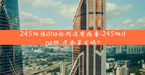 245阳性dna检测没有病毒-245阳dna阴,还会复发吗？