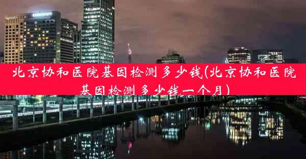 北京协和医院基因检测多少钱(北京协和医院基因检测多少钱一个月)