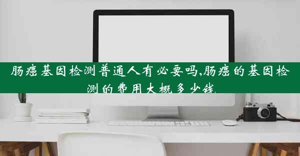 肠癌基因检测普通人有必要吗,肠癌的基因检测的费用大概多少钱