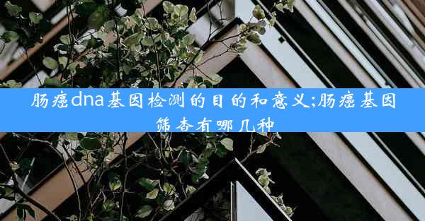 肠癌dna基因检测的目的和意义;肠癌基因筛查有哪几种