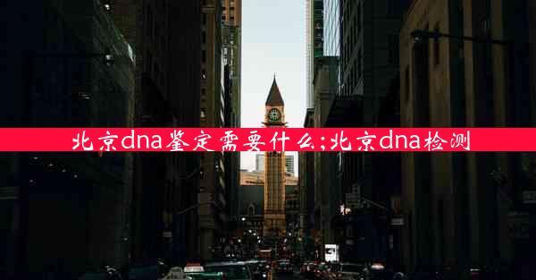 北京dna鉴定需要什么;北京dna检测