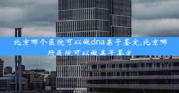 北京哪个医院可以做dna亲子鉴定,北京哪所医院可以做亲子鉴定