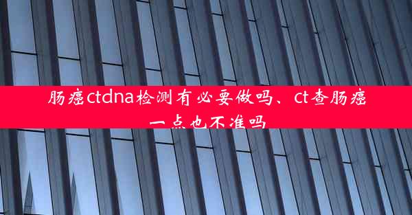 肠癌ctdna检测有必要做吗、ct查肠癌一点也不准吗