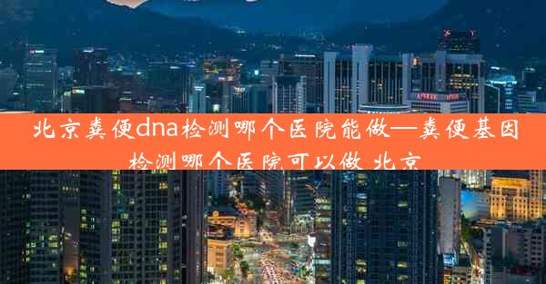 北京粪便dna检测哪个医院能做—粪便基因检测哪个医院可以做 北京