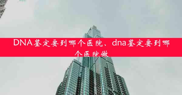 DNA鉴定要到哪个医院、dna鉴定要到哪个医院做