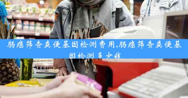 肠癌筛查粪便基因检测费用,肠癌筛查粪便基因检测多少钱