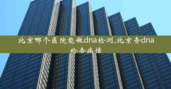 北京哪个医院能做dna检测,北京查dna检查病情