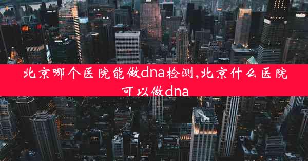 北京哪个医院能做dna检测,北京什么医院可以做dna