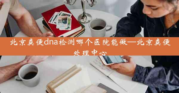 北京粪便dna检测哪个医院能做—北京粪便处理中心