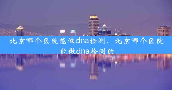 北京哪个医院能做dna检测、北京哪个医院能做dna检测的