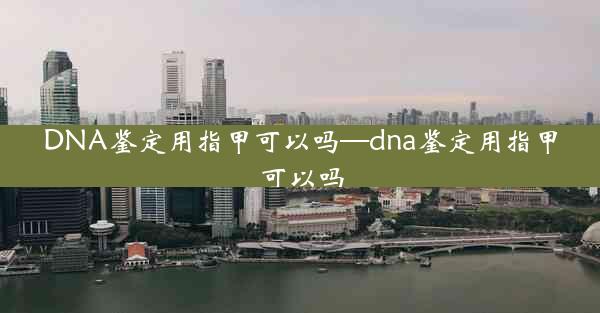 DNA鉴定用指甲可以吗—dna鉴定用指甲可以吗