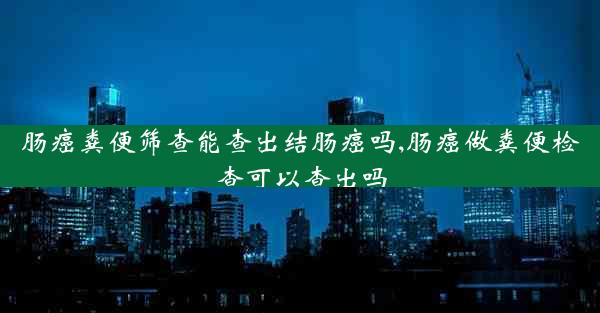 肠癌粪便筛查能查出结肠癌吗,肠癌做粪便检查可以查出吗