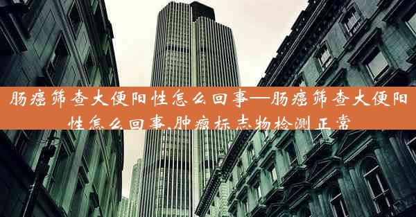 肠癌筛查大便阳性怎么回事—肠癌筛查大便阳性怎么回事,肿瘤标志物检测正常