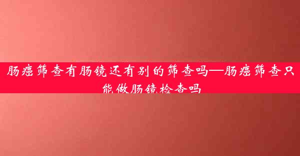 肠癌筛查有肠镜还有别的筛查吗—肠癌筛查只能做肠镜检查吗