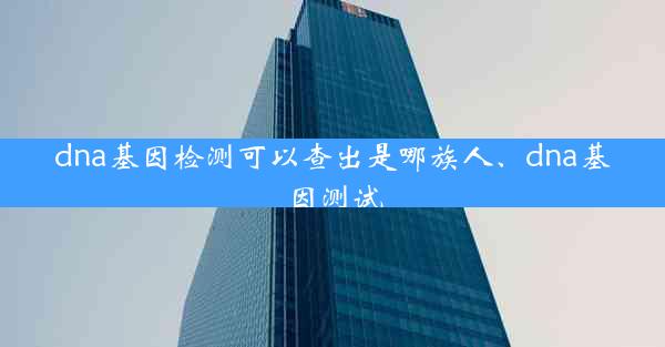 dna基因检测可以查出是哪族人、dna基因测试