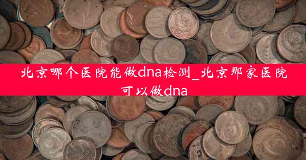 北京哪个医院能做dna检测_北京那家医院可以做dna