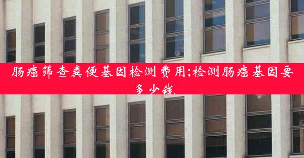 肠癌筛查粪便基因检测费用;检测肠癌基因要多少钱