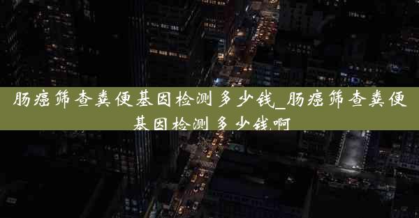 肠癌筛查粪便基因检测多少钱_肠癌筛查粪便基因检测多少钱啊