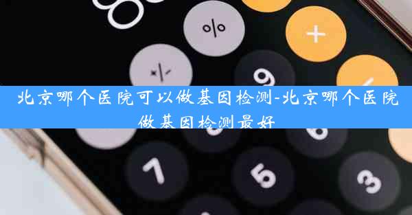 北京哪个医院可以做基因检测-北京哪个医院做基因检测最好