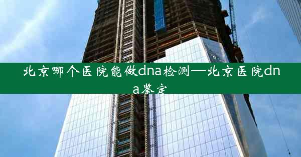 北京哪个医院能做dna检测—北京医院dna鉴定