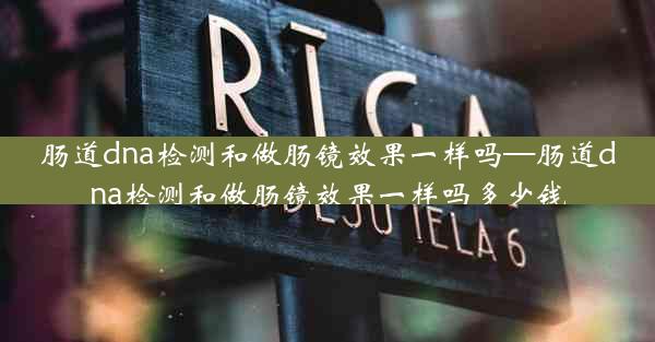 肠道dna检测和做肠镜效果一样吗—肠道dna检测和做肠镜效果一样吗多少钱