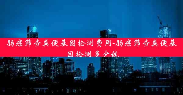 肠癌筛查粪便基因检测费用-肠癌筛查粪便基因检测多少钱