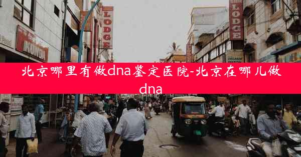 北京哪里有做dna鉴定医院-北京在哪儿做dna