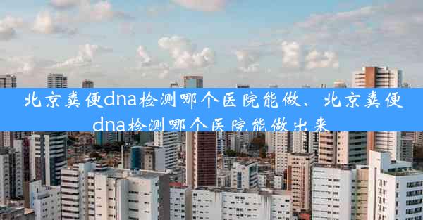 北京粪便dna检测哪个医院能做、北京粪便dna检测哪个医院能做出来