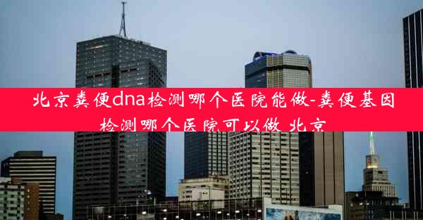 北京粪便dna检测哪个医院能做-粪便基因检测哪个医院可以做 北京