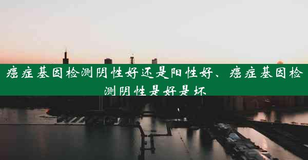 癌症基因检测阴性好还是阳性好、癌症基因检测阴性是好是坏