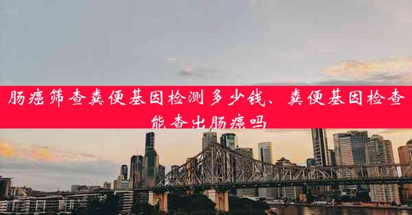 肠癌筛查粪便基因检测多少钱、粪便基因检查能查出肠癌吗