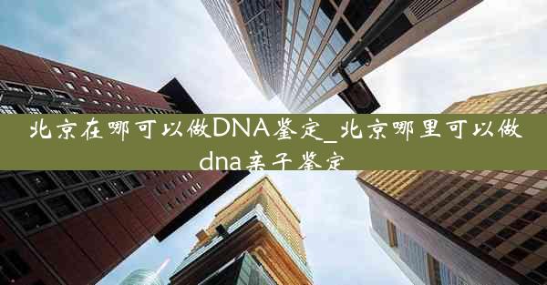 北京在哪可以做DNA鉴定_北京哪里可以做dna亲子鉴定