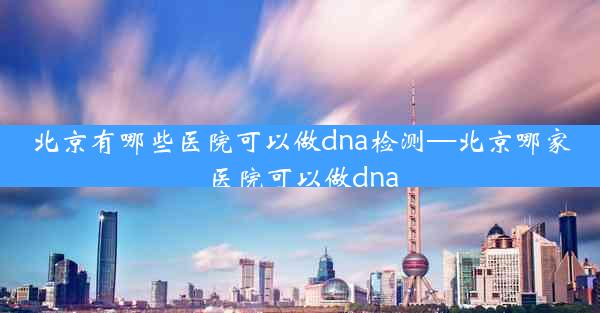 北京有哪些医院可以做dna检测—北京哪家医院可以做dna