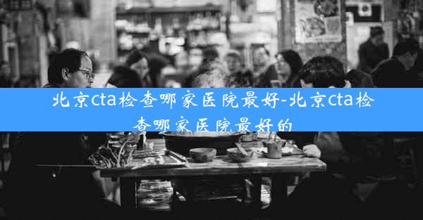 北京cta检查哪家医院最好-北京cta检查哪家医院最好的