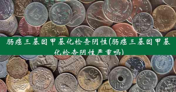 肠癌三基因甲基化检查阴性(肠癌三基因甲基化检查阴性严重吗)