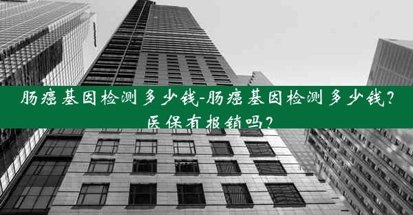 肠癌基因检测多少钱-肠癌基因检测多少钱？医保有报销吗？