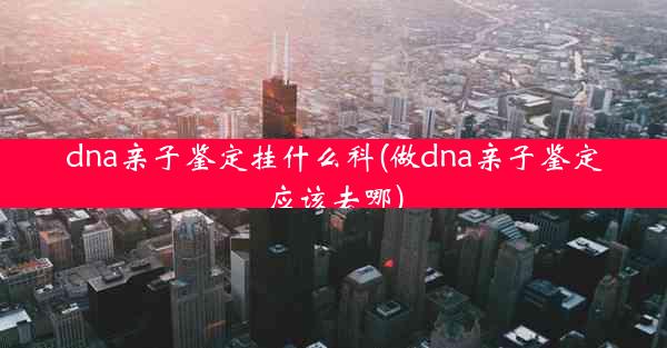 dna亲子鉴定挂什么科(做dna亲子鉴定应该去哪)