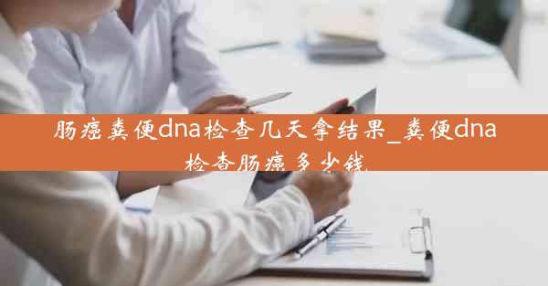 肠癌粪便dna检查几天拿结果_粪便dna检查肠癌多少钱