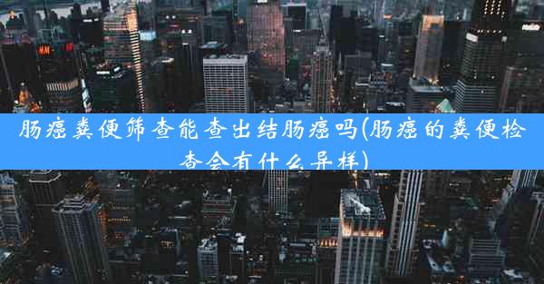 肠癌粪便筛查能查出结肠癌吗(肠癌的粪便检查会有什么异样)