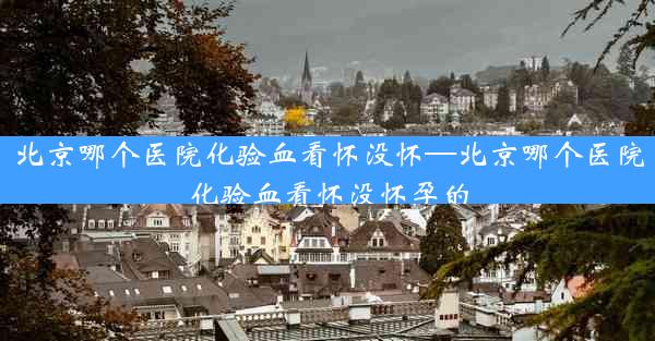 北京哪个医院化验血看怀没怀—北京哪个医院化验血看怀没怀孕的