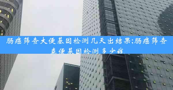 肠癌筛查大便基因检测几天出结果;肠癌筛查粪便基因检测多少钱