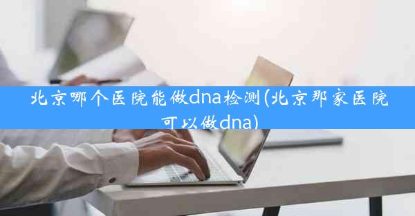 北京哪个医院能做dna检测(北京那家医院可以做dna)